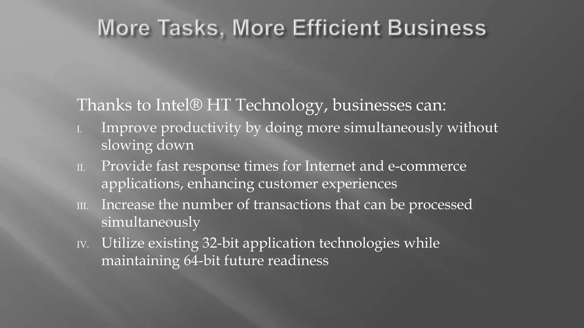 Thanks to Intel® HT Technology, businesses can:
I. Improve productivity by doing more simultaneously without
slowing down
II. Provide fast response times for Internet and e-commerce
applications, enhancing customer experiences
III. Increase the number of transactions that can be processed
simultaneously
IV. Utilize existing 32-bit application technologies while
maintaining 64-bit future readiness
 