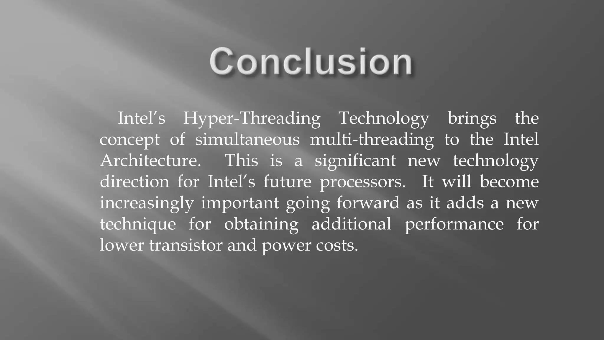 Intel’s Hyper-Threading Technology brings the
concept of simultaneous multi-threading to the Intel
Architecture. This is a significant new technology
direction for Intel’s future processors. It will become
increasingly important going forward as it adds a new
technique for obtaining additional performance for
lower transistor and power costs.
 