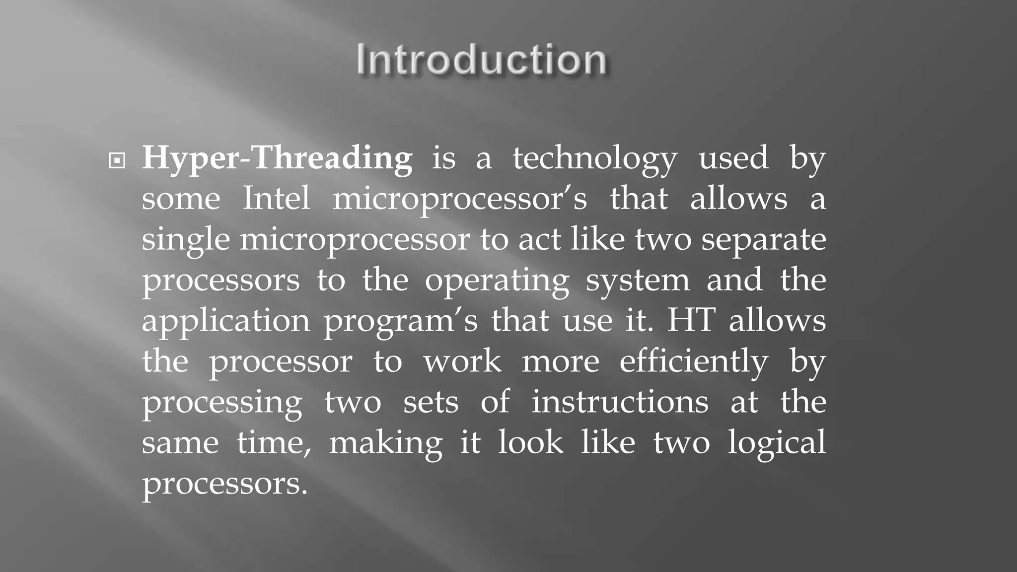  Hyper-Threading is a technology used by
some Intel microprocessor’s that allows a
single microprocessor to act like two separate
processors to the operating system and the
application program’s that use it. HT allows
the processor to work more efficiently by
processing two sets of instructions at the
same time, making it look like two logical
processors.
 