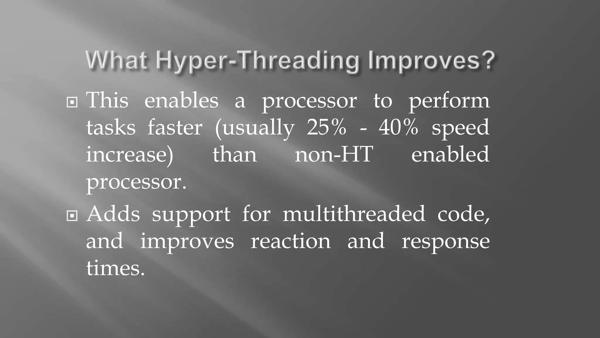  This enables a processor to perform
tasks faster (usually 25% - 40% speed
increase) than non-HT enabled
processor.
 Adds support for multithreaded code,
and improves reaction and response
times.
 