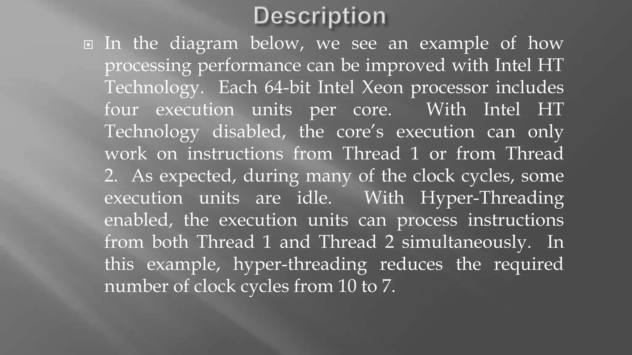  In the diagram below, we see an example of how
processing performance can be improved with Intel HT
Technology. Each 64-bit Intel Xeon processor includes
four execution units per core. With Intel HT
Technology disabled, the core’s execution can only
work on instructions from Thread 1 or from Thread
2. As expected, during many of the clock cycles, some
execution units are idle. With Hyper-Threading
enabled, the execution units can process instructions
from both Thread 1 and Thread 2 simultaneously. In
this example, hyper-threading reduces the required
number of clock cycles from 10 to 7.
 