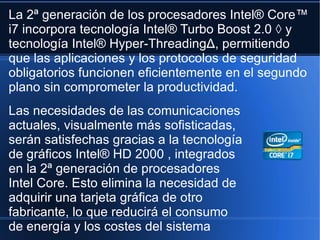 La 2ª generación de los procesadores Intel® Core™ i7 incorpora tecnología Intel® Turbo Boost 2.0 ◊ y tecnología Intel® Hyper-ThreadingΔ, permitiendo que las aplicaciones y los protocolos de seguridad obligatorios funcionen eficientemente en el segundo plano sin comprometer la productividad. Las necesidades de las comunicaciones actuales, visualmente más sofisticadas, serán satisfechas gracias a la tecnología de gráficos Intel® HD 2000 , integrados en la 2ª generación de procesadores Intel Core. Esto elimina la necesidad de adquirir una tarjeta gráfica de otro fabricante, lo que reducirá el consumo de energía y los costes del sistema 