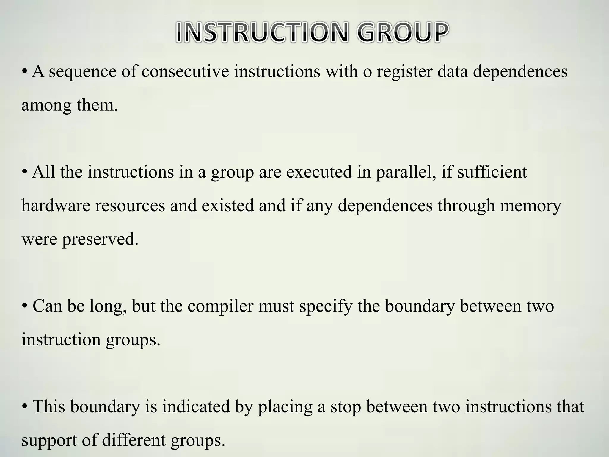 • A sequence of consecutive instructions with o register data dependences
among them.
• All the instructions in a group are executed in parallel, if sufficient
hardware resources and existed and if any dependences through memory
were preserved.
• Can be long, but the compiler must specify the boundary between two
instruction groups.
• This boundary is indicated by placing a stop between two instructions that
support of different groups.
 