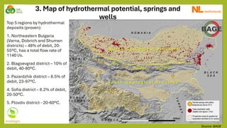 3. Map of hydrothermal potential, springs and
wells
Source: BAGE
Top 5 regions by hydrothermal
deposits (proven):
1. Northeastern Bulgaria
(Varna, Dobrich and Shumen
districts) – 48% of debit, 20-
55ºС, has a total flow rate of
1140 l/s.
2. Blagoevgrad district – 10% of
debit, 40-80ºС.
3. Pazardzhik district – 8.5% of
debit, 23-97ºС.
4. Sofia district – 8.2% of debit,
20-50ºС.
5. Plovdiv district - 20-60ºС.
 