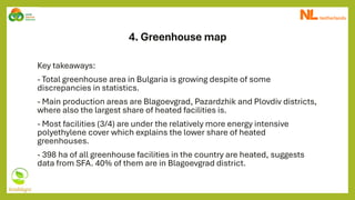 4. Greenhouse map
Key takeaways:
- Total greenhouse area in Bulgaria is growing despite of some
discrepancies in statistics.
- Main production areas are Blagoevgrad, Pazardzhik and Plovdiv districts,
where also the largest share of heated facilities is.
- Most facilities (3/4) are under the relatively more energy intensive
polyethylene cover which explains the lower share of heated
greenhouses.
- 398 ha of all greenhouse facilities in the country are heated, suggests
data from SFA. 40% of them are in Blagoevgrad district.
 