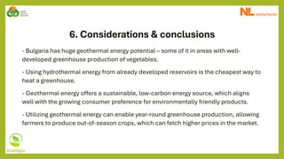 6. Considerations & conclusions
- Bulgaria has huge geothermal energy potential – some of it in areas with well-
developed greenhouse production of vegetables.
- Using hydrothermal energy from already developed reservoirs is the cheapest way to
heat a greenhouse.
- Geothermal energy offers a sustainable, low-carbon energy source, which aligns
well with the growing consumer preference for environmentally friendly products.
- Utilizing geothermal energy can enable year-round greenhouse production, allowing
farmers to produce out-of-season crops, which can fetch higher prices in the market.
 