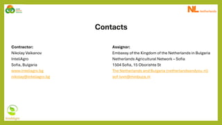 Contacts
Contractor:
Nikolay Valkanov
InteliAgro
Sofia, Bulgaria
www.inteliagro.bg
nikolay@inteliagro.bg
Assignor:
Embassy of the Kingdom of the Netherlands in Bulgaria
Netherlands Agricultural Network – Sofia
1504 Sofia, 15 Oborishte St
The Netherlands and Bulgaria (netherlandsandyou.nl)
sof-lvvn@minbuza.nl
 