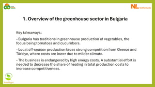 1. Overview of the greenhouse sector in Bulgaria
Key takeaways:
- Bulgaria has traditions in greenhouse production of vegetables, the
focus being tomatoes and cucumbers.
- Local off-season production faces strong competition from Greece and
Türkiye, where costs are lower due to milder climate.
- The business is endangered by high energy costs. A substantial effort is
needed to decrease the share of heating in total production costs to
increase competitiveness.
 