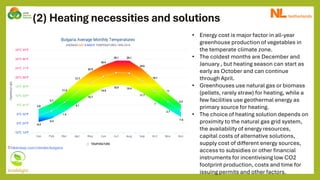 (2) Heating necessities and solutions
• Energy cost is major factor in all-year
greenhouse production of vegetables in
the temperate climate zone.
• The coldest months are December and
January , but heating season can start as
early as October and can continue
through April.
• Greenhouses use natural gas or biomass
(pellets, rarely straw) for heating, while a
few facilities use geothermal energy as
primary source for heating.
• The choice of heating solution depends on
proximity to the natural gas grid system,
the availability of energy resources,
capital costs of alternative solutions,
supply cost of different energy sources,
access to subsidies or other financial
instruments for incentivising low CO2
footprint production, costs and time for
issuing permits and other factors.
 