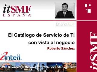 El Catálogo de Servicio de TI
            con vista al negocio
                                     Roberto Sánchez




            - El Catálogo de Servicio de TI con vista al negocio -
Slide 1
                            - Roberto Sánchez G.
 