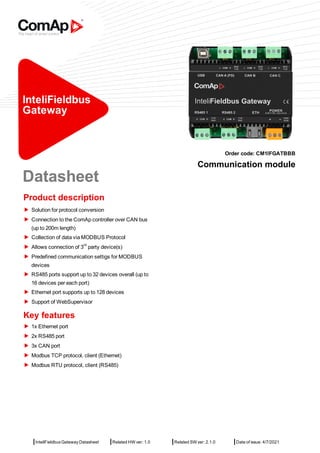 |InteliFieldbus Gateway Datasheet |Related HW ver: 1.0 |Related SW ver: 2.1.0 |Date of issue: 4/7/2021
InteliFieldbus
Gateway
Order code: CM1IFGATBBB
Communication module
Datasheet
Product description
Solution for protocol conversion
Connection to the ComAp controller over CAN bus
(up to 200m length)
Collection of data via MODBUS Protocol
Allows connection of 3
rd
party device(s)
Predefined communication settigs for MODBUS
devices
RS485 ports support up to 32 devices overall (up to
16 devices per each port)
Ethernet port supports up to 128 devices
Support of WebSupervisor
Key features
1x Ethernet port
2x RS485 port
3x CAN port
Modbus TCP protocol, client (Ethernet)
Modbus RTU protocol, client (RS485)
 