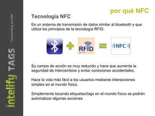 "connectingworlds" por qué NFC
Tecnología NFC
Su campo de acción es muy reducido y hace que aumente la
seguridad de intercambios y evitar conexiones accidentales.
Hace la vida más fácil a los usuarios mediante interacciones
simples en el mundo físico.
Simplemente tocando etiquetas/tags en el mundo físico se podrán
automatizar algunas acciones
Es un sistema de transmisión de datos similar al bluetooth y que
utiliza los principios de la tecnología RFID.
 