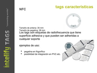 tags características
NFC
Tamaño de antena: 35 mm
Tamaño de pegatina: 38 mm
Los tags son etiquetas de radiofrecuencia que tiene
superficie adhesiva y que pueden ser adheridas a
cualquier soporte
ejemplos de uso:
•  pegatina en frigorífico
•  posibilidad de integración en PVC etc.
"connectingworlds"
 