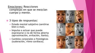 Emociones: Reacciones
complejas en que se mezclan
cuerpo y mente.
 3 tipos de respuestas:
 Estado mental subjetivo (sentirse
bien o mal).
 Impulso a actuar que puede
expresarse o no de forma abierta
(aproximación, evitación, llanto).
 Cambios corporales o fisiológicos
(sudoración, ritmo cardiaco).
 