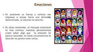 Emociones
 En ocasiones su fuerza y certeza nos
impulsan a actuar hacia una dirección
determinada, la solución es sencilla.
 En otros momentos, el mensaje emocional
es mas confuso, nuestros pensamientos
creen saber algo que la emoción no
parece secundar, en estas circunstancias la
solución no parece estar cerca.
 