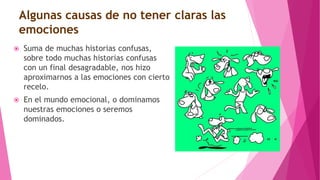 Algunas causas de no tener claras las
emociones
 Suma de muchas historias confusas,
sobre todo muchas historias confusas
con un final desagradable, nos hizo
aproximarnos a las emociones con cierto
recelo.
 En el mundo emocional, o dominamos
nuestras emociones o seremos
dominados.
 