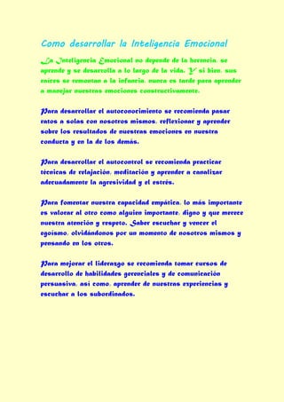 Como desarrollar la Inteligencia Emocional
La Inteligencia Emocional no depende de la herencia, se
aprende y se desarrolla a lo largo de la vida. Y si bien, sus
raíces se remontan a la infancia, nunca es tarde para aprender
a manejar nuestras emociones constructivamente.

Para desarrollar el autoconocimiento se recomienda pasar
ratos a solas con nosotros mismos, reflexionar y aprender
sobre los resultados de nuestras emociones en nuestra
conducta y en la de los demás.

Para desarrollar el autocontrol se recomienda practicar
técnicas de relajación, meditación y aprender a canalizar
adecuadamente la agresividad y el estrés.

Para fomentar nuestra capacidad empática, lo más importante
es valorar al otro como alguien importante, digno y que merece
nuestra atención y respeto. Saber escuchar y vencer el
egoísmo, olvidándonos por un momento de nosotros mismos y
pensando en los otros.

Para mejorar el liderazgo se recomienda tomar cursos de
desarrollo de habilidades gerenciales y de comunicación
persuasiva, así como, aprender de nuestras experiencias y
escuchar a los subordinados.
 