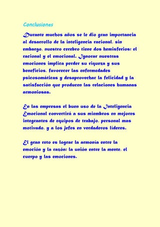 Conclusiones
Durante muchos años se le dio gran importancia
al desarrollo de la inteligencia racional, sin
embargo, nuestro cerebro tiene dos hemisferios: el
racional y el emocional. Ignorar nuestras
emociones implica perder su riqueza y sus
beneficios, favorecer las enfermedades
psicosomáticas y desaprovechar la felicidad y la
satisfacción que producen las relaciones humanas
armoniosas.

En las empresas el buen uso de la Inteligencia
Emocional convertirá a sus miembros en mejores
integrantes de equipos de trabajo, personal mas
motivado, y a los jefes en verdaderos líderes.

El gran reto es lograr la armonía entre la
emoción y la razón: la unión entre la mente, el
cuerpo y las emociones.
 