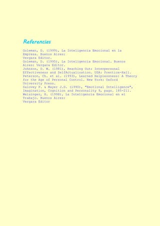 Referencias
Goleman, D. (1999), La Inteligencia Emocional en la
Empresa. Buenos Aires:
Vergara Editor.
Goleman, D. (1995), La Inteligencia Emocional. Buenos
Aires: Vergara Editor.
Johnson, D. W. (1981), Reaching Out: Interpersonal
Effectiveness and SelfActualization. USA: Prentice-Hall.
Peterson, Ch. et al. (1993), Learned Helplessness: A Theory
for the Age of Personal Control. New York: Oxford
University Press.
Salovey P. & Mayer J.D. (1990), "Emotional Intelligence",
Imagination, Cognition and Personality 9, pags. 185-211.
Weisinger, H. (1998), La Inteligencia Emocional en el
Trabajo. Buenos Aires:
Vergara Editor
 