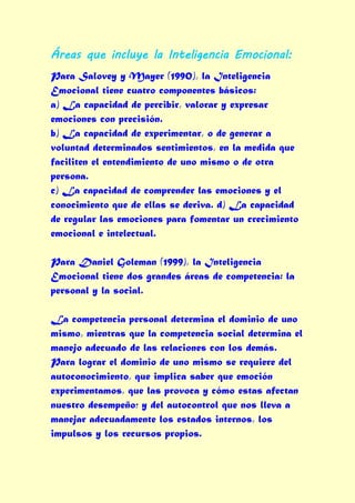 Áreas que incluye la Inteligencia Emocional:
Para Salovey y Mayer (1990), la Inteligencia
Emocional tiene cuatro componentes básicos:
a) La capacidad de percibir, valorar y expresar
emociones con precisión.
b) La capacidad de experimentar, o de generar a
voluntad determinados sentimientos, en la medida que
faciliten el entendimiento de uno mismo o de otra
persona.
c) La capacidad de comprender las emociones y el
conocimiento que de ellas se deriva. d) La capacidad
de regular las emociones para fomentar un crecimiento
emocional e intelectual.

Para Daniel Goleman (1999), la Inteligencia
Emocional tiene dos grandes áreas de competencia: la
personal y la social.

La competencia personal determina el dominio de uno
mismo, mientras que la competencia social determina el
manejo adecuado de las relaciones con los demás.
Para lograr el dominio de uno mismo se requiere del
autoconocimiento, que implica saber que emoción
experimentamos, que las provoca y cómo estas afectan
nuestro desempeño; y del autocontrol que nos lleva a
manejar adecuadamente los estados internos, los
impulsos y los recursos propios.
 