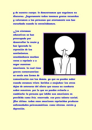 y de nuestro cuerpo, le demostramos que seguimos su
discurso. Seguramente todos tenemos gratos recuerdos
y valoramos a las personas que atentamente nos han
escuchado cuando lo necesitábamos.

Los sistemas
educativos se han
preocupado por
desarrollar la razón y
han ignorado la
expresión de los
sentimientos,
enseñándonos muchas
veces a reprimir o a
negar nuestras
emociones, lo cual tiene
graves consecuencias:
se anula una forma de
comunicación con los demás, ya que no pueden saber
cuando estamos triste, heridos o enojados; los otros
dejan de enterarse del efecto que causa su conducta
sobre nosotros, por lo que no pueden evitarla o
cambiarla; la persona que inhibe sus emociones es
percibida como fría, reservada, con poco talento social.
Por último, todas esas emociones reprimidas producen
enfermedades psicosomáticas, como úlceras, estrés y
depresión.
 