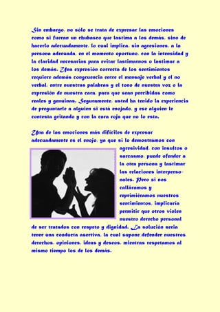 Sin embargo, no sólo se trata de expresar las emociones
como si fueran un chubasco que lastima a los demás, sino de
hacerlo adecuadamente, lo cual implica, sin agresiones, a la
persona adecuada, en el momento oportuno, con la intensidad y
la claridad necesarias para evitar lastimarnos o lastimar a
los demás. Una expresión correcta de los sentimientos
requiere además congruencia entre el mensaje verbal y el no
verbal, entre nuestras palabras y el tono de nuestra voz o la
expresión de nuestra cara, para que sean percibidas como
reales y genuinas. Seguramente, usted ha tenido la experiencia
de preguntarle a alguien si está enojado, y ese alguien le
contesta gritando y con la cara roja que no lo esta.

Una de las emociones más difíciles de expresar
adecuadamente es el enojo, ya que si lo demostramos con
                                    agresividad, con insultos o
                                    sarcasmo, puede ofender a
                                    la otra persona y lastimar
                                    las relaciones interperso-
                                    nales. Pero si nos
                                    calláramos y
                                    reprimiéramos nuestros
                                    sentimientos, implicaría
                                    permitir que otros violen
                                    nuestro derecho personal
de ser tratados con respeto y dignidad. La solución seria
tener una conducta asertiva, la cual supone defender nuestros
derechos, opiniones, ideas y deseos, mientras respetamos al
mismo tiempo los de los demás.
 
