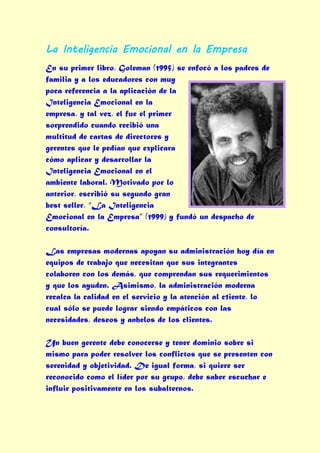 La Inteligencia Emocional en la Empresa
En su primer libro, Goleman (1995) se enfocó a los padres de
familia y a los educadores con muy
poca referencia a la aplicación de la
Inteligencia Emocional en la
empresa, y tal vez, el fue el primer
sorprendido cuando recibió una
multitud de cartas de directores y
gerentes que le pedían que explicara
cómo aplicar y desarrollar la
Inteligencia Emocional en el
ambiente laboral. Motivado por lo
anterior, escribió su segundo gran
best seller, “La Inteligencia
Emocional en la Empresa” (1999) y fundó un despacho de
consultoría.

Las empresas modernas apoyan su administración hoy día en
equipos de trabajo que necesitan que sus integrantes
colaboren con los demás, que comprendan sus requerimientos
y que los ayuden. Asimismo, la administración moderna
recalca la calidad en el servicio y la atención al c1iente, lo
cual sólo se puede lograr siendo empáticos con las
necesidades, deseos y anhelos de los clientes.

Un buen gerente debe conocerse y tener dominio sobre si
mismo para poder resolver los conflictos que se presenten con
serenidad y objetividad. De igual forma, si quiere ser
reconocido como el líder por su grupo, debe saber escuchar e
influir positivamente en los subalternos.
 