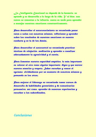 La Inteligencia Emocional no depende de la herencia, se
aprende y se desarrolla a lo largo de la vida. Y si bien, sus
raíces se remontan a la infancia, nunca es tarde para aprender
a manejar nuestras emociones constructivamente.

Para desarrollar el autoconocimiento se recomienda pasar
ratos a solas con nosotros mismos, reflexionar y aprender
sobre los resultados de nuestras emociones en nuestra
conducta y en la de los demás.

Para desarrollar el autocontrol se recomienda practicar
técnicas de relajación, meditación y aprender a canalizar
adecuadamente la agresividad y el estrés.

Para fomentar nuestra capacidad empática, lo más importante
es valorar al otro como alguien importante, digno y que merece
nuestra atención y respeto. Saber escuchar y vencer el
egoísmo, olvidándonos por un momento de nosotros mismos y
pensando en los otros.

Para mejorar el liderazgo se recomienda tomar cursos de
desarrollo de habilidades gerenciales y de comunicación
persuasiva, así como, aprender de nuestras experiencias y
escuchar a los subordinados.




Conclusiones
 
