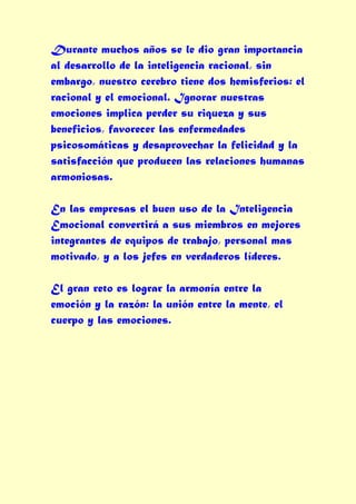 Durante muchos años se le dio gran importancia
al desarrollo de la inteligencia racional, sin
embargo, nuestro cerebro tiene dos hemisferios: el
racional y el emocional. Ignorar nuestras
emociones implica perder su riqueza y sus
beneficios, favorecer las enfermedades
psicosomáticas y desaprovechar la felicidad y la
satisfacción que producen las relaciones humanas
armoniosas.

En las empresas el buen uso de la Inteligencia
Emocional convertirá a sus miembros en mejores
integrantes de equipos de trabajo, personal mas
motivado, y a los jefes en verdaderos líderes.

El gran reto es lograr la armonía entre la
emoción y la razón: la unión entre la mente, el
cuerpo y las emociones.
 