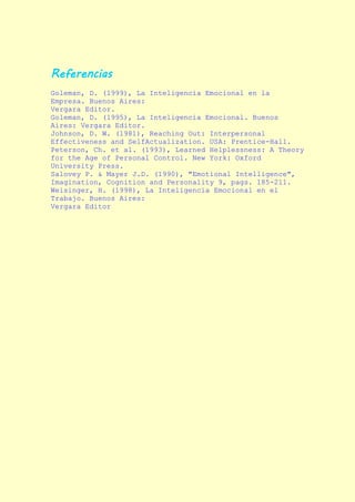 Referencias
Goleman, D. (1999), La Inteligencia Emocional en la
Empresa. Buenos Aires:
Vergara Editor.
Goleman, D. (1995), La Inteligencia Emocional. Buenos
Aires: Vergara Editor.
Johnson, D. W. (1981), Reaching Out: Interpersonal
Effectiveness and SelfActualization. USA: Prentice-Hall.
Peterson, Ch. et al. (1993), Learned Helplessness: A Theory
for the Age of Personal Control. New York: Oxford
University Press.
Salovey P. & Mayer J.D. (1990), "Emotional Intelligence",
Imagination, Cognition and Personality 9, pags. 185-211.
Weisinger, H. (1998), La Inteligencia Emocional en el
Trabajo. Buenos Aires:
Vergara Editor
 
