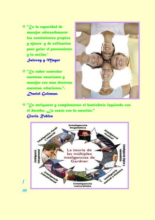  "Es la capacidad de
  manejar adecuadamente
  los sentimientos propios
  y ajenos, y de utilizarlos
  para guiar el pensamiento
  y la acción.”
  Salovey y Mayer

 "Es saber controlar
  nuestras emociones y
  manejar con mas destreza
  nuestras relaciones.".
  Daniel Goleman.

 "Es enriquecer y complementar el hemisferio izquierdo con
  el derecho. La razón con la emoción."
  Gloria Robles




I
m
 