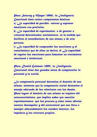 Para Salovey y Mayer (1990), la Inteligencia
Emocional tiene cuatro componentes básicos:
a) La capacidad de percibir, valorar y expresar
emociones con precisión.
b) La capacidad de experimentar, o de generar a
voluntad determinados sentimientos, en la medida que
faciliten el entendimiento de uno mismo o de otra
persona.
c) La capacidad de comprender las emociones y el
conocimiento que de ellas se deriva. d) La capacidad
de regular las emociones para fomentar un crecimiento
emocional e intelectual.

Para Daniel Goleman (1999), la Inteligencia
Emocional tiene dos grandes áreas de competencia: la
personal y la social.

La competencia personal determina el dominio de uno
mismo, mientras que la competencia social determina el
manejo adecuado de las relaciones con los demás.
Para lograr el dominio de uno mismo se requiere del
autoconocimiento, que implica saber que emoción
experimentamos, que las provoca y cómo estas afectan
nuestro desempeño; y del autocontrol que nos lleva a
manejar adecuadamente los estados internos, los
impulsos y los recursos propios.
 
