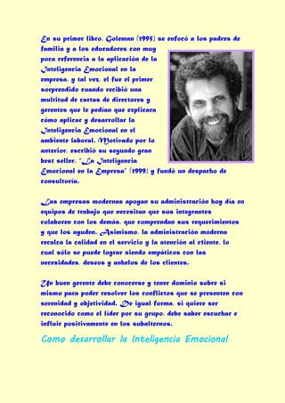 En su primer libro, Goleman (1995) se enfocó a los padres de
familia y a los educadores con muy
poca referencia a la aplicación de la
Inteligencia Emocional en la
empresa, y tal vez, el fue el primer
sorprendido cuando recibió una
multitud de cartas de directores y
gerentes que le pedían que explicara
cómo aplicar y desarrollar la
Inteligencia Emocional en el
ambiente laboral. Motivado por lo
anterior, escribió su segundo gran
best seller, “La Inteligencia
Emocional en la Empresa” (1999) y fundó un despacho de
consultoría.

Las empresas modernas apoyan su administración hoy día en
equipos de trabajo que necesitan que sus integrantes
colaboren con los demás, que comprendan sus requerimientos
y que los ayuden. Asimismo, la administración moderna
recalca la calidad en el servicio y la atención al c1iente, lo
cual sólo se puede lograr siendo empáticos con las
necesidades, deseos y anhelos de los clientes.

Un buen gerente debe conocerse y tener dominio sobre si
mismo para poder resolver los conflictos que se presenten con
serenidad y objetividad. De igual forma, si quiere ser
reconocido como el líder por su grupo, debe saber escuchar e
influir positivamente en los subalternos.

Como desarrollar la Inteligencia Emocional
 
