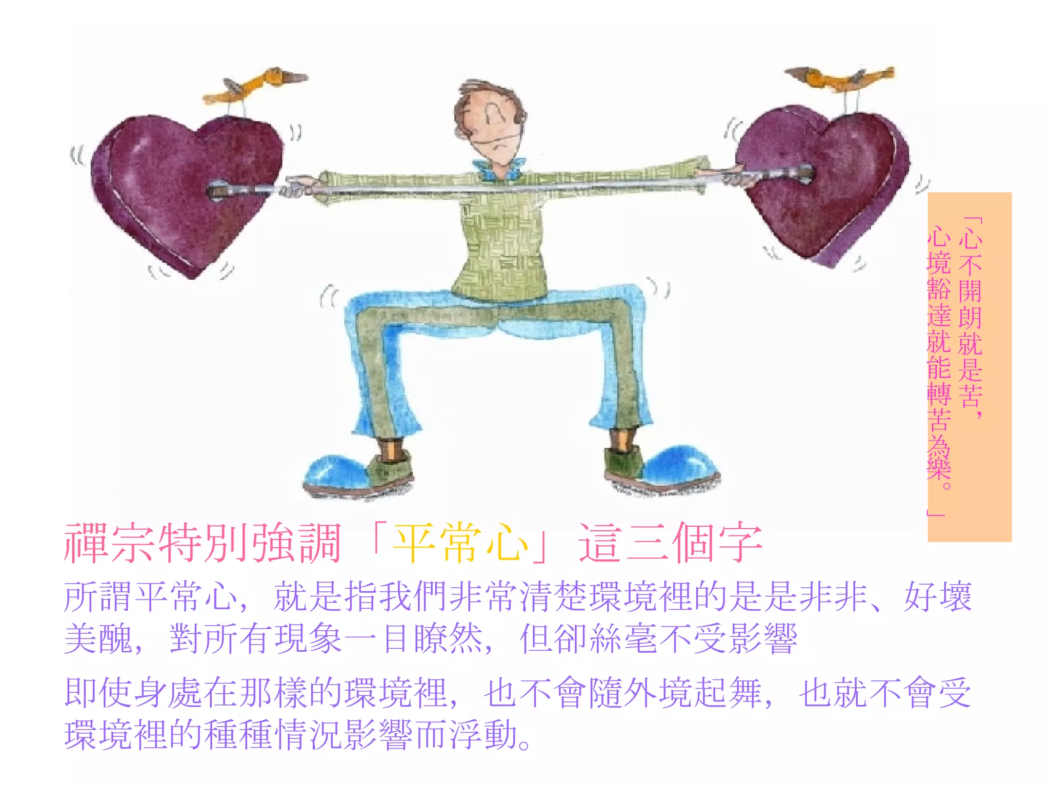 禪宗特別強調「 平常心 」這三個字   所謂平常心，就是指我們非常清楚環境裡的是是非非、好壞 美醜，對所有現象一目瞭然，但卻絲毫不受影響 「心不開朗就是苦， 心境豁達就能轉苦為樂。」 即使身處在那樣的環境裡，也不會隨外境起舞，也就不會受 環境裡的種種情況影響而浮動。 