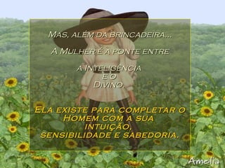 Mas, além da brincadeira... A Mulher é a ponte entre a Inteligência  e o  Divino.  Ela existe para completar o Homem com a sua  intuição,  sensibilidade e sabedoria. 