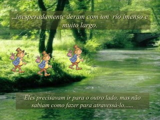 ... inesperadamente deram com um  rio imenso e muito largo. Eles precisavam ir para o outro lado, mas não sabiam como fazer para atravessá-lo...... 