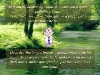 O primeiro homem ajoelhou-se e começou a rezar pedindo a Deus: "Por favor, meu Bom Deus, dá-me a Força para atravessar este rio"....... Deus deu-lhe longos braços e pernas fortes e ele foi capaz de atravessar a nado, levando mais ou menos duas horas. quase que afundou  por três vezes, mas  conseguiu!  