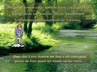 O segundo homem então também rezou e pediu a Deus que lhe desse não somente Forças, mas também Ferramentas que o ajudassem na  travessia . Deus deu a este homem um bote e ele conseguiu, apesar do bote quase ter virado várias vezes..... 