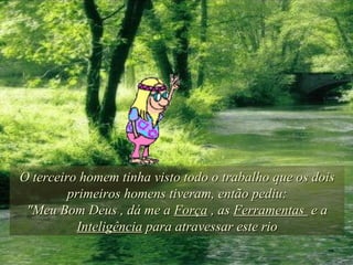 O terceiro homem tinha visto todo o trabalho que os dois primeiros homens tiveram, então pediu: "Meu Bom Deus , dá me a  Força  , as  Ferramentas  e a  Inteligência  para atravessar este rio 