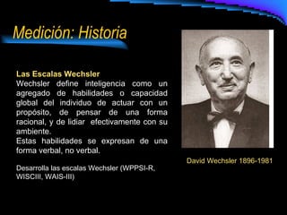 Medición: Historia Las Escalas Wechsler Wechsler define inteligencia como un agregado de habilidades o capacidad global del individuo de actuar con un propósito, de pensar de una forma racional, y de lidiar  efectivamente con su ambiente. Estas habilidades se expresan de una forma verbal, no verbal. Desarrolla las escalas Wechsler (WPPSI-R, WISCIII, WAIS-III) David Wechsler 1896-1981 