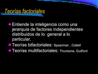 Teorías factoriales Entiende la inteligencia como una jerarquía de factores independientes distribuidos de lo  general a lo particular. Teorías bifactoriales:  Spearman , Cattell Teorías multifactoriales:  Thurstone, Guilford  
