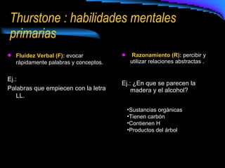 Thurstone : habilidades mentales primarias Razonamiento (R):  percibir y utilizar relaciones abstractas . Ej.: ¿En que se parecen la madera y el alcohol? Fluidez Verbal (F):  evocar rápidamente palabras y conceptos. Ej.: Palabras que empiecen con la letra LL. Sustancias orgánicas Tienen carbón Contienen H Productos del árbol 