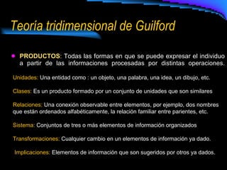 Teoría tridimensional de Guilford PRODUCTOS :  Todas las formas en que se puede expresar el individuo a partir de las informaciones procesadas por distintas operaciones. Unidades:  Una entidad como : un objeto, una palabra, una idea, un dibujo, etc. Clases:  Es un producto formado por un conjunto de unidades que son similares  Relaciones:  Una conexión observable entre elementos, por ejemplo, dos nombres que están ordenados alfabéticamente, la relación familiar entre parientes, etc. Sistema:  Conjuntos de tres o más elementos de información organizados  Transformaciones:  Cualquier cambio en un elementos de información ya dado. Implicaciones:  Elementos de información que son sugeridos por otros ya dados. 