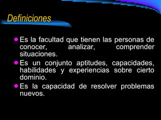 Definiciones Es la facultad que tienen las personas de conocer, analizar, comprender situaciones. Es un conjunto aptitudes, capacidades, habilidades y experiencias sobre cierto dominio. Es la capacidad de resolver problemas nuevos.  