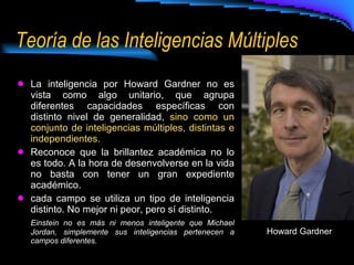 Teoría de las Inteligencias Múltiples La inteligencia por Howard Gardner no es vista como algo unitario, que agrupa diferentes capacidades específicas con distinto nivel de generalidad,  sino como un conjunto de inteligencias múltiples, distintas e independientes. Reconoce que la brillantez académica no lo es todo. A la hora de desenvolverse en la vida no basta con tener un gran expediente académico. cada campo se utiliza un tipo de inteligencia distinto. No mejor ni peor, pero sí distinto.  Einstein no es más ni menos inteligente que Michael Jordan, simplemente sus inteligencias pertenecen a campos diferentes. Howard Gardner 