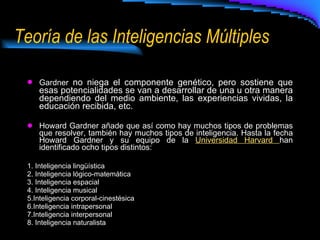Teoría de las Inteligencias Múltiples Gardner  no niega el componente genético, pero sostiene que esas potencialidades se van a desarrollar de una u otra manera dependiendo del medio ambiente, las experiencias vividas, la educación recibida, etc. Howard Gardner añade que así como hay muchos tipos de problemas que resolver, también hay muchos tipos de inteligencia. Hasta la fecha Howard Gardner y su equipo de la  Universidad Harvard  han identificado ocho tipos distintos: 1. Inteligencia lingüística  2. Inteligencia lógico-matemática 3. Inteligencia espacial  4. Inteligencia musical  5.Inteligencia corporal-cinestésica  6.Inteligencia intrapersonal  7.Inteligencia interpersonal  8. Inteligencia naturalista  