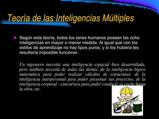 Teoría de las Inteligencias Múltiples Según esta teoría, todos los seres humanos poseen las ocho inteligencias en mayor o menor medida. Al igual que con los estilos de aprendizaje no hay tipos puros, y si los hubiera les resultaría imposible funcionar.  Un ingeniero necesita una inteligencia espacial bien desarrollada, pero también necesita de todas las demás, de la inteligencia lógico matemática para poder realizar cálculos de estructuras, de la inteligencia interpersonal para poder presentar sus proyectos, de la inteligencia corporal - cinestésica para poder conducir su coche hasta la obra, etc.  