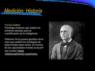 Medición: Historia Francis Galton:  Psicólogo británico que realizo los primeros estudios para la cuantificación de la inteligencia . Defensor de la pureza genética de la raza que justificó los privilegios de determinada clase social, en función de las capacidades innatas al asumir que existen  razas intelectualmente superiores. 