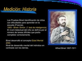 Medición: Historia Alfred Binet 1857-1911 Las Pruebas Binet Identificación de niños con dificultades para aprender en la escuela (Francia). 1905 - Binet- Simón  (1 test de inteligencia) El nivel intelectual del niño se definía por el número de tareas difíciles que podía completar correctamente. Binet desarrolló el concepto  Edad Mental (EM) Nivel de desarrollo mental del individuo en contraste con los demás. 