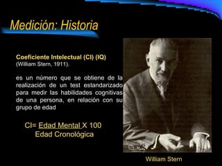 Medición: Historia Coeficiente Intelectual (CI) (IQ) (William Stern, 1911). es un número que se obtiene de la realización de un test estandarizado para medir las habilidades cognitivas de una persona, en relación con su grupo de edad William Stern CI=  Edad Mental  X 100 Edad Cronológica 